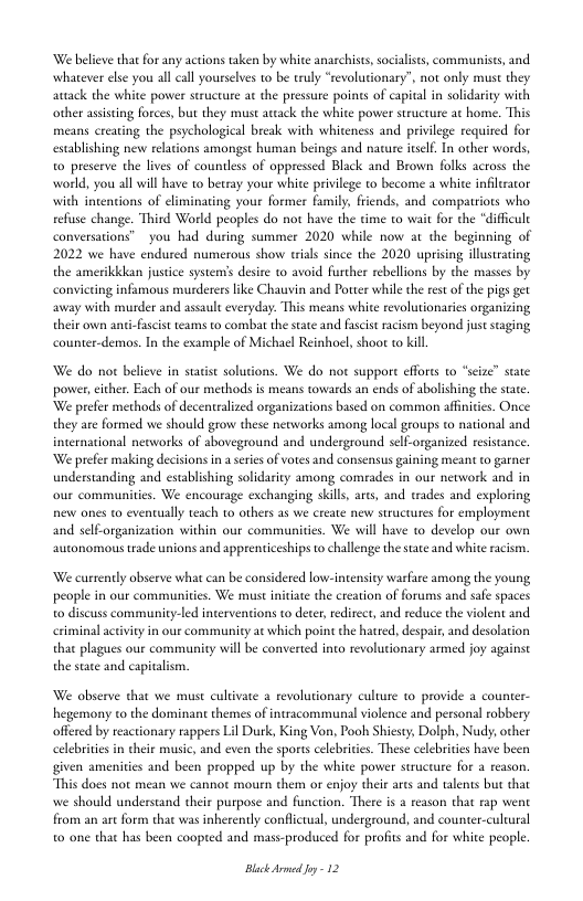 ‘We believe that for any actions taken by white anarchists, socialists, communises, and. whatever else you all call yourselves to be truly “revolutionary”, not only must they avtack the white power structue a the pressute points of capital in solidarity with other asisting forces, but they must arcack the white power structue at home. This means creating the psychological break with whiteness and privilege required for establishing nev relaions amongst human beings and nature eslf. In other words, o preserve the lives of countless of oppressed Black and Brown folks across the world, you all will have to betray your white priilege to become a white infiltraor with intenions of eliminating your former fumily, frends, and compatriots who. refuse change. Third World peoples do not have the time to wait for the “difficult conversations” you had during summer 2020 while now at the beginning of 2022 we have endured numerous show rials since the 2020 uprising illusrating the amerikkkan justice system’s desire to avoid further rebellions by the masses by conviing infamous murderers like Chauvin and Poter while the rest of the pigs get away with murder and assault everyday. This means white revolutionaties organizing their own anti-fascst teams to combat the state and facist racism beyond just saging counter-demos. In the example of Michael Reinhoel, shoor to kill  We do not believe in satist solutions. We do not suppore effores t “scize” state power,either. Each of our methods is means towards an ends of abolishing the sate We prefer methods of decentralized organizations based on common afinicis. Once they are formed we should grow these networks among local groups to national and international neoworks of aboveground and underground sell-organized resistance. ‘We prefer making decisions in a seres of votes and consensus gaining meant to garner understanding and establishing solidarity among comrades in our network and in our communities. We encourage exchanging skills, ares, and trades and exploring new ones to eventually teach 1o others as we create new structures for employment and self-organization within our communities. We will have to develop our own autonomous rade unions and apprenticeships o challenge thestate and white acism.  We currently abserve what can be considered low-intensity wasfare among the young people in our communities. We must initate the creation of forums and safe spaces o discuss community-led interventions to deter, rediect, and reduce the violent and iy in our commaunity at which poin the hatted, despait, and desolation that plagues our community will be converted into revolutionary armed joy against the stae and capitalism.  We observe that we must culivate a revolutionary culture to provide a couner- hegemony to the dominant themes of intracommunal violence and personal robbery offered by reactionary rappers Lil Durk, King Von, Pooh Shiest, Dolph, Nudy, other celebrites in heir music, and even the sports celebrites. These celebritis have been given amenities and been propped up by the white power sructure for a reason. “This does not mean we cannot mourn them or enjoy their arcs and talents but that we should understand their purpose and function. There i a reason that rap went from an art form that was inherently conflictual, underground, 0 one that has been coopted and mass-produced for profis and for white people.   counter-cultural  Black Armed oy - 12 